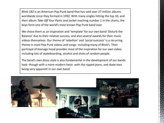 Blink-182 is an American Pop Punk band that has sold over 27 million albums worldwide since they formed in 1992. With many singles hitting the top 10, and their album Take Off Your Pants and Jacketreaching number 1 in the charts, the boys form one of the world’s most known Pop Punk band ever. We chose them as an inspiration and ‘template’ for our own band ‘Disturb the Balance’ due to their relative success, and also several awards for their music videos themselves. Our theme of ‘rebellion’ and ‘social outcasts’ is a recurring theme in most Pop Punk videos and songs- including many of Blink’s. Their portrayal of teenage hood provides most of the inspiration for our own video; including lots of skateboarding, alcohol and shots of random people.The band’s own dress style is also fundamental in the development of our bands look- though with a more modern twist- with the ripped jeans, and skate tees being very apparent in our own band.