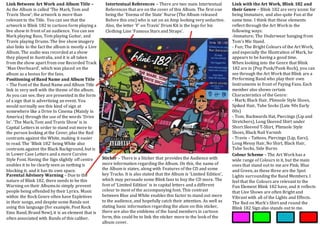 Link Between Art Work and Album Title –
As the Album is called ‘The Mark, Tom and
Travis Show’; the artwork is more than
relevant to the Title. You can see that the
artwork is Blink 182 in cartoon form playing a
live show in front of an audience. You can see
Mark playing Bass, Tom playing Guitar, and
Travis playing Drums. The live show imagery
also links to the fact the album is mostly a Live
Album. The audio was recorded at a show
they played in Australia, and it is all taken
from the show apart from one Recorded Track
‘Man Overboard’, which was placed on the
album as a bonus for the fans.
Intertextual References – There are two main Intertextual
References that are on the cover of this Album. The first one
being the ‘Enema of the State’ Nurse (The Album released
Before this one) who is sat on an Amp looking very seductive.
Also, the letter ‘F’ on Travis’ Drum Kit is the logo for his
Clothing Line ‘Famous Stars and Straps’.
Positioning of Band Name and Album Title
– The Font of the Band Name and Album Title
link in very well with the theme of the album.
As you can see, they are presented in the form
of a sign that is advertising an event. You
would normally see this kind of sign at
somewhere like a Drive In Cinema (Mainly in
America) through the use of the words ‘Drive
In’. ‘The Mark, Tom and Travis Show’ is in
Capital Letters in order to stand out more to
the person looking at the Cover, plus the Red
contrasts against the White, making it easier
to read. The ‘Blink 182’ being White also
contrasts against the Black Background, but is
in Lower Case Letters and a more Cursive
Style Font. Having the Sign slightly off centre
enables it to be clearly seen as nothing is
blocking it, and it has its own space.
Link with the Art Work, Blink 182 and
their Genre – Blink 182 are very iconic for
being Immature, and also quite Fun at the
same time. I think that these elements
reflect through the Art Work in the
following ways:
-Immature; The Underwear hanging from
Tom’s Mic Stand.
- Fun; The Bright Colours of the Art Work,
and especially the Illustration of Mark, he
appears to be having a good time.
When looking into the Genre that Blink
182 are in (Pop Punk/Punk Rock), you can
see through the Art Work that Blink are a
Performing Band who play their own
Instruments in front of Paying Fans. Each
member also shows certain
Characteristics of the Genre:
- Mark; Black Hair, Plimsole Style Shoes,
Spiked Hair, Tube Socks (Late 90s Early
00s)
- Tom; Backwards Hat, Piercings (Lip and
Stretchers), Long Sleeved Shirt under
Short Sleeved T-Shirt, Plimsole Style
Shoes, Black Nail Varnish
- Travis – Tattoos, Piercings (Lip, Ears),
Long Messy Hair, No Shirt, Black Hair,
Tube Socks, Side Burns
Colour Scheme – The Art Work has a
wide range of Colours in it, but the main
ones that stand out to me are Pink, Blue
and Green, as these three are the Spot
Lights surrounding the Band Members. I
feel that the Colours are relevant to the
Fun Element Blink 182 have, and it reflects
that Live Shows are often Bright and
Vibrant with all of the Lights and Effects.
The Red on Mark’s Shirt and round the
Blink 182 Sign also stands out to me.
Sticker – There is a Sticker that provides the Audience with
more information regarding the Album. On this, the name of
the Album is states, along with Features of the CD and some
key Tracks. It is also stated that the Album is ‘Limited Edition’,
which may persuade some Blink fans to buy the CD more. The
font of ‘Limited Edition’ is in capital letters and a different
colour to most of the accompanying font. This contrast
between Blue and White enables this factor to stand out more
to the audience, and hopefully catch their attention. As well as
stating basic information regarding the alum on this sticker,
there are also the emblems of the band members in cartoon
form, this could be to link the sticker more to the look of the
album cover.
Parental Advisory Warning – Due to the
nature of Blink 182, there needs to be this
Warning on their Albums.to simply prevent
people being offended by their Lyrics. Music
within the Rock Genre often have Expletives
in their songs, and despite some Bands not
using this language (for example, Post Rock
Emo Band, Brand New), it is an element that is
often associated with Bands of this caliber.
 