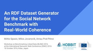 An RDF Dataset Generator
for the Social Network
Benchmark with
Real-World Coherence
Mirko Spasic, Milos Jovanovik, Arnau Prat-Pérez
Workshop on Benchmarking Linked Data (BLINK) 2016
at the International Semantic Web Conference (ISWC) 2016
18 October 2016, Kobe, Japan
 