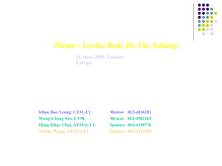 Theme : Let the Body Do The Talking!Theme : Let the Body Do The Talking!
Date : 14 June, 2005, Tuesday
Time : 8.00 pm
Venue : Bayview Beach Resort,
Batu Ferringhi
Meets every 2nd and 4th Tue of the month
Sponsor Clubs: Penang MCA Toastmasters Club (meets 1st Wed at Safira Club, Butterworth
and, combined meeting, 4th Tue at Bayview Beach Resort, Batu Ferringhi)
and YMCA Toastmasters Clubs of Penang
For further details, contact :
Khoo Boo Yeang, CTM, CL Mentor 012-4836281
Wong Chong Sen, CTM Mentor 012-4982163
Hong Khay Chai, ATM-S, CL Sponsor 016-4198776
Wendy Wong, ATM-S, CL Sponsor 012-4211903
 