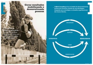Gerar resultados
                                  mobilizando e         _ A Blink Consulting actua no âmbito do desenvolvimento
                                                          de Recursos Humanos, através de uma abordagem
                                 desenvolvendo            integrada com a estratégia e os desa os organizacionais
                                        pessoas           dos nossos Clientes.




                                                                             ORGANIZAR



       Promovemos as
       mudanças necessárias
       ao nível dos recursos                                                   ALINHAR
       humanos, em linha com
       a estratégia e desa os
       das organizações.                           ESTRATÉGIA                                       RESULTADOS



                                                                                GERIR




                                                                            DESENVOLVER




| pág. 04                                                                                                    Blink Consulting | pág. 05
 