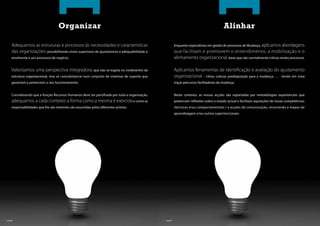 Organizar                                                                                              Alinhar

       Adequamos as estruturas e processos às necessidades e características                                Enquanto especialistas em gestão de processos de Mudança, aplicamos abordagens
       das organizações, possibilitando níveis superiores de ajustamento e adequabilidade à                 que facilitam e promovem o entendimento, a mobilização e o
       envolvente e aos processos de negócio.                                                               alinhamento organizacional, áreas que são normalmente críticas nestes processos.

       Valorizamos uma perspectiva integradora, que não se esgota no (re)desenho da                         Aplicamos ferramentas de identi cação e avaliação do ajustamento
       estrutura organizacional, mas se consubstancia num conjunto de sistemas de suporte que               organizacional – clima, cultura, predisposição para a mudança, … - tendo em vista
       garantam e potenciem o seu funcionamento.                                                            traçar percursos facilitadores da mudança.


       Considerando que a função Recursos Humanos deve ser partilhada por toda a organização,               Neste contexto, as nossas acções são suportadas por metodologias experienciais que
       adequamos a cada contexto a forma como a mesma é exercida e como as                                  potenciam re exões sobre o estado actual e facilitam aquisições de novas competências
       responsabilidades que lhe são inerentes são assumidas pelos diferentes actores.                      (técnicas e/ou comportamentais ) e acções de comunicação, recorrendo a mapas de
                                                                                                            aprendizagem e/ou outros suportes/canais.




| pág. 06                                                                                       | pág. 07
 