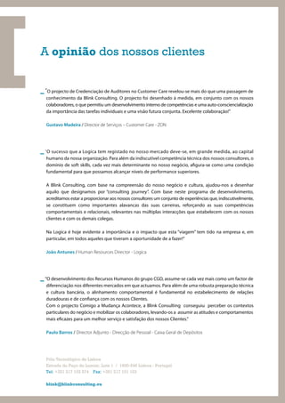 A opinião dos nossos clientes


_ “O projecto de Credenciação de Auditores no Customer Care revelou-se mais do que uma passagem de
  conhecimento da Blink Consulting. O projecto foi desenhado à medida, em conjunto com os nossos
  colaboradores, o que permitiu um desenvolvimento interno de competências e uma auto-consciencialização
  da importância das tarefas individuais e uma visão futura conjunta. Excelente colaboração!”

  Gustavo Madeira / Director de Serviços – Customer Care - ZON




_ “O sucesso que a Logica tem registado no nosso mercado deve-se, em grande medida, ao capital
  humano da nossa organização. Para além da indiscutível competência técnica dos nossos consultores, o
  domínio de soft skills, cada vez mais determinante no nosso negócio, a gura-se como uma condição
  fundamental para que possamos alcançar níveis de performance superiores.

  A Blink Consulting, com base na compreensão do nosso negócio e cultura, ajudou-nos a desenhar
  aquilo que designamos por “consulting journey”. Com base neste programa de desenvolvimento,
  acreditamos estar a proporcionar aos nossos consultores um conjunto de experiências que, indiscutivelmente,
  se constituem como importantes alavancas das suas carreiras, reforçando as suas competências
  comportamentais e relacionais, relevantes nas múltiplas interacções que estabelecem com os nossos
  clientes e com os demais colegas.

  Na Logica é hoje evidente a importância e o impacto que esta “viagem” tem tido na empresa e, em
  particular, em todos aqueles que tiveram a oportunidade de a fazer!”

  João Antunes / Human Resources Director - Logica




_ "O desenvolvimento dos Recursos Humanos do grupo CGD, assume-se cada vez mais como um factor de
  diferenciação nos diferentes mercados em que actuamos. Para além de uma robusta preparação técnica
  e cultura bancária, o alinhamento comportamental é fundamental no estabelecimento de relações
  duradouras e de con ança com os nossos Clientes.
  Com o projecto Comigo a Mudança Acontece, a Blink Consulting conseguiu perceber os contextos
  particulares do negócio e mobilizar os colaboradores, levando-os a assumir as atitudes e comportamentos
  mais e cazes para um melhor serviço e satisfação dos nossos Clientes."

  Paulo Barros / Director Adjunto - Direcção de Pessoal - Caixa Geral de Depósitos




  Pólo Tecnológico de Lisboa
  Estrada do Paço do Lumiar, Lote 1 / 1600-546 Lisboa - Portugal
  Tel: +351 217 102 574 Fax: +351 217 101 103

  blink@blinkconsulting.eu
 