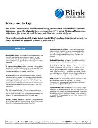 Blink Hosted Backup
This is Blink Communications’ complete online backup up solution that provides secure, compliant
backup and recovery for all your business needs, whether you're running Windows, VMware, Linux,
UNIX, Oracle, SQL Server, Microsoft Exchange and SharePoint, or other platforms.

For a small monthly fee per GB, all your data is stored in Blink’s local cloud hosting environment, your
data is encrypted and recovery is as simple as point and click.



               Key Features                                       Backup Microsoft Exchange — Blink Backup’s versatile
                                                                  features include Microsoft Exchange database backups for
                                                                  Exchange 2003, Exchange 2007 and Exchange 2010. It also
Multiple Versions— You can backup multiple versions of the        includes Exchange Mailbox backups along with Mail level
same file. Each file carries a unique time stamp - for easy       restores.
restores. Blink Backup also supports the ability to schedule
additional full backups, great for those who are paranoid about   Backup SQL Database Servers — Backup Microsoft SQL
their data                                                        Database Servers & MySQL Database Servers.

CPU utilization and Bandwidth Throttling— Blink Backup            Multiple Backup Sets & Schedules— Backup multiple sets
provides the flexibility to determine the percentage of CPU and   of data - each with its own schedule. For example, you can
bandwidth that will be used by it. This helps a power user        backup 'My Documents' every few hours, and backup your
configure Blink Backup for optimal performance.                   music collection only once a week. Blink Backup has a number
                                                                  of scheduling options. Schedule backups Daily, Weekly, Every
Web Archive— Blink Backup provides the ability to upload          Few Hours or Continuous (runs every time a file changes).
files/folders via the browser. This helps you upload files even
from systems that don't have the Blink Backup software            Web Access— All your backed up files are accessible on the
running. For example, if you are at your work and need a file     web, anywhere, anytime. All you need is an internet
that you plan to work on later from your home, simply upload      connection. You can even view/download/send the files on
the file to your Blink Backup account and access it later from    your phone - using the web interface.
your home.
                                                                  Incremental Backup— Blink Backup backs up only changes
'Do Not Backup' window— If required, you could choose a           in files and not the entire file every time. This helps reduce the
'window' of time during which backups should not run. This        bandwidth used and also results in faster backups. Additionally,
way you could ensure that your backups don't run at times you     Blink Backup automatically detects changes in files and backs
prefer to use the computer exclusively for other tasks.           up accordingly. Files are backed up even if they are open while
                                                                  the backup is running.
Military Strength Security— Everything is double encrypted        Key Features
while transmitting from your home to our server. With 448 bit
Blowfish encryption, your data couldn't be safer!




 To learn more about what Blink can do for your business, call us today on +962 6 4000101 or visit www.blink.jo
 