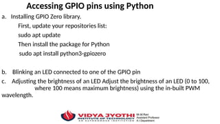Accessing GPIO pins using Python
a. Installing GPIO Zero library.
First, update your repositories list:
sudo apt update
Then install the package for Python
sudo apt install python3-gpiozero
b. Blinking an LED connected to one of the GPIO pin
c. Adjusting the brightness of an LED Adjust the brightness of an LED (0 to 100,
where 100 means maximum brightness) using the in-built PWM
wavelength.
 