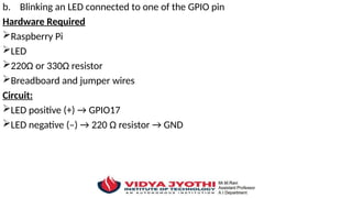 b. Blinking an LED connected to one of the GPIO pin
Hardware Required
Raspberry Pi
LED
220Ω or 330Ω resistor
Breadboard and jumper wires
Circuit:
LED positive (+) → GPIO17
LED negative (–) → 220 Ω resistor → GND
 