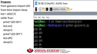 Program
from gpiozero import LED
from time import sleep
led = LED(17)
while True:
print("LED ON")
led.on()
sleep(1)
print("LED OFF")
led.off()
sleep(1)
 