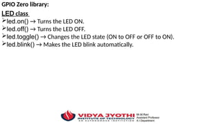 GPIO Zero library:
LED class
led.on() → Turns the LED ON.
led.off() → Turns the LED OFF.
led.toggle() → Changes the LED state (ON to OFF or OFF to ON).
led.blink() → Makes the LED blink automatically.
 