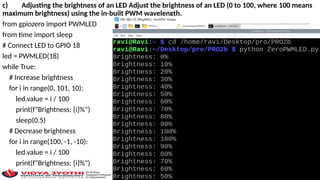 c) Adjusting the brightness of an LED Adjust the brightness of an LED (0 to 100, where 100 means
maximum brightness) using the in-built PWM wavelength.
from gpiozero import PWMLED
from time import sleep
# Connect LED to GPIO 18
led = PWMLED(18)
while True:
# Increase brightness
for i in range(0, 101, 10):
led.value = i / 100
print(f"Brightness: {i}%")
sleep(0.5)
# Decrease brightness
for i in range(100, -1, -10):
led.value = i / 100
print(f"Brightness: {i}%")
sleep(0.5)
 