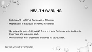 HEALTH WARNING
• Batteries ARE HARMFUL if swallowed or if Corroded
• Magnets used in this project are harmful if swallowed
• Not suitable for young Children AND This is only to be Carried out under the Directly
Supervision of a responsible adult.
• Unfortunately all these experiments are carried out your own risk.
Copyright: University of Northampton
 