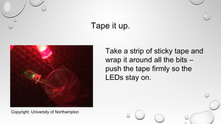 Tape it up.
Take a strip of sticky tape and
wrap it around all the bits –
push the tape firmly so the
LEDs stay on.
Copyright: University of Northampton
 