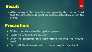 10Result
 After making all the connections and uploading the code we found
that the connected LED lights are blinking sequentially as per the
coding.
Precaution:
 All the connections should be tight and proper.
 Handle the Arduino board carefully.
 Check the connection once again before powering the Arduino
board.
 Switch off the Arduino board after performing the Experiment.
 