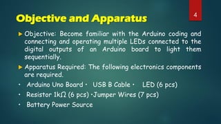 Objective and Apparatus
 Objective: Become familiar with the Arduino coding and
connecting and operating multiple LEDs connected to the
digital outputs of an Arduino board to light them
sequentially.
 Apparatus Required: The following electronics components
are required.
• Arduino Uno Board • USB B Cable • LED (6 pcs)
• Resistor 1kΩ (6 pcs) •Jumper Wires (7 pcs)
• Battery Power Source
4
 