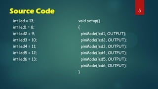 5Source Code
int led = 13;
int led1 = 8;
int led2 = 9;
int led3 = 10;
int led4 = 11;
int led5 = 12;
int led6 = 13;
void setup()
{
pinMode(led1, OUTPUT);
pinMode(led2, OUTPUT);
pinMode(led3, OUTPUT);
pinMode(led4, OUTPUT);
pinMode(led5, OUTPUT);
pinMode(led6, OUTPUT);
}
 