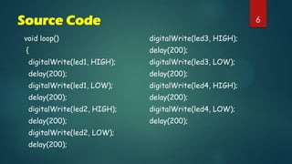 6Source Code
void loop()
{
digitalWrite(led1, HIGH);
delay(200);
digitalWrite(led1, LOW);
delay(200);
digitalWrite(led2, HIGH);
delay(200);
digitalWrite(led2, LOW);
delay(200);
digitalWrite(led3, HIGH);
delay(200);
digitalWrite(led3, LOW);
delay(200);
digitalWrite(led4, HIGH);
delay(200);
digitalWrite(led4, LOW);
delay(200);
 