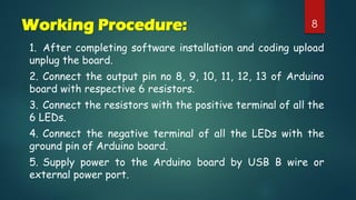8Working Procedure:
1. After completing software installation and coding upload
unplug the board.
2. Connect the output pin no 8, 9, 10, 11, 12, 13 of Arduino
board with respective 6 resistors.
3. Connect the resistors with the positive terminal of all the
6 LEDs.
4. Connect the negative terminal of all the LEDs with the
ground pin of Arduino board.
5. Supply power to the Arduino board by USB B wire or
external power port.
 