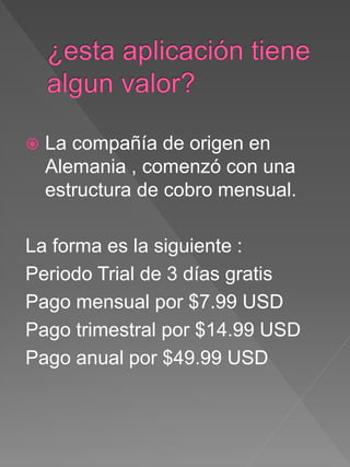  La compañía de origen en
Alemania , comenzó con una
estructura de cobro mensual.
La forma es la siguiente :
Periodo Trial de 3 días gratis
Pago mensual por $7.99 USD
Pago trimestral por $14.99 USD
Pago anual por $49.99 USD