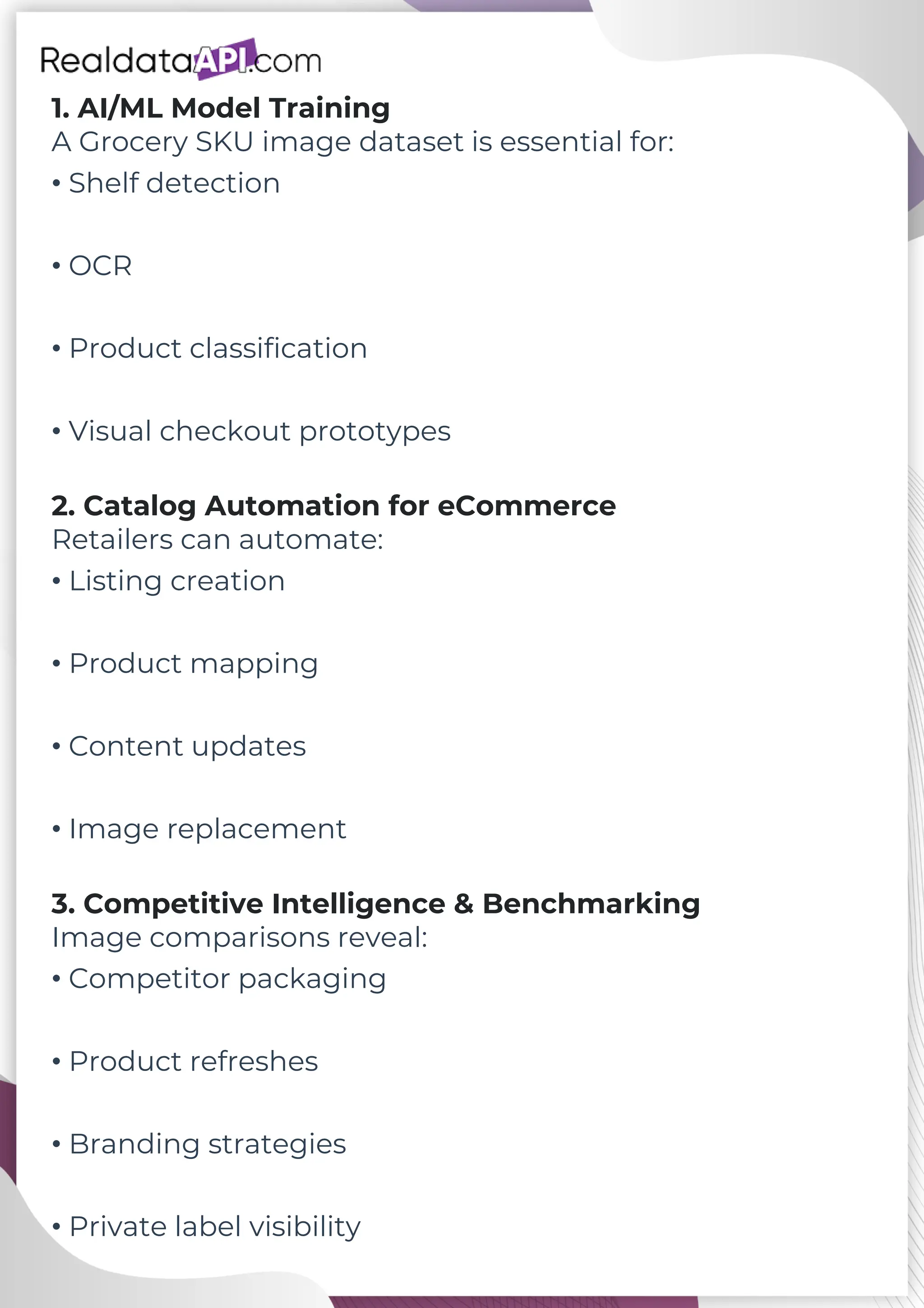 1. AI/ML Model Training A Grocery SKU image dataset is essential for: • Shelf detection • OCR • Product classification • Visual checkout prototypes 2. Catalog Automation for eCommerce Retailers can automate: • Listing creation • Product mapping • Content updates • Image replacement 3. Competitive Intelligence & Benchmarking Image comparisons reveal: • Competitor packaging • Product refreshes • Branding strategies • Private label visibility 
