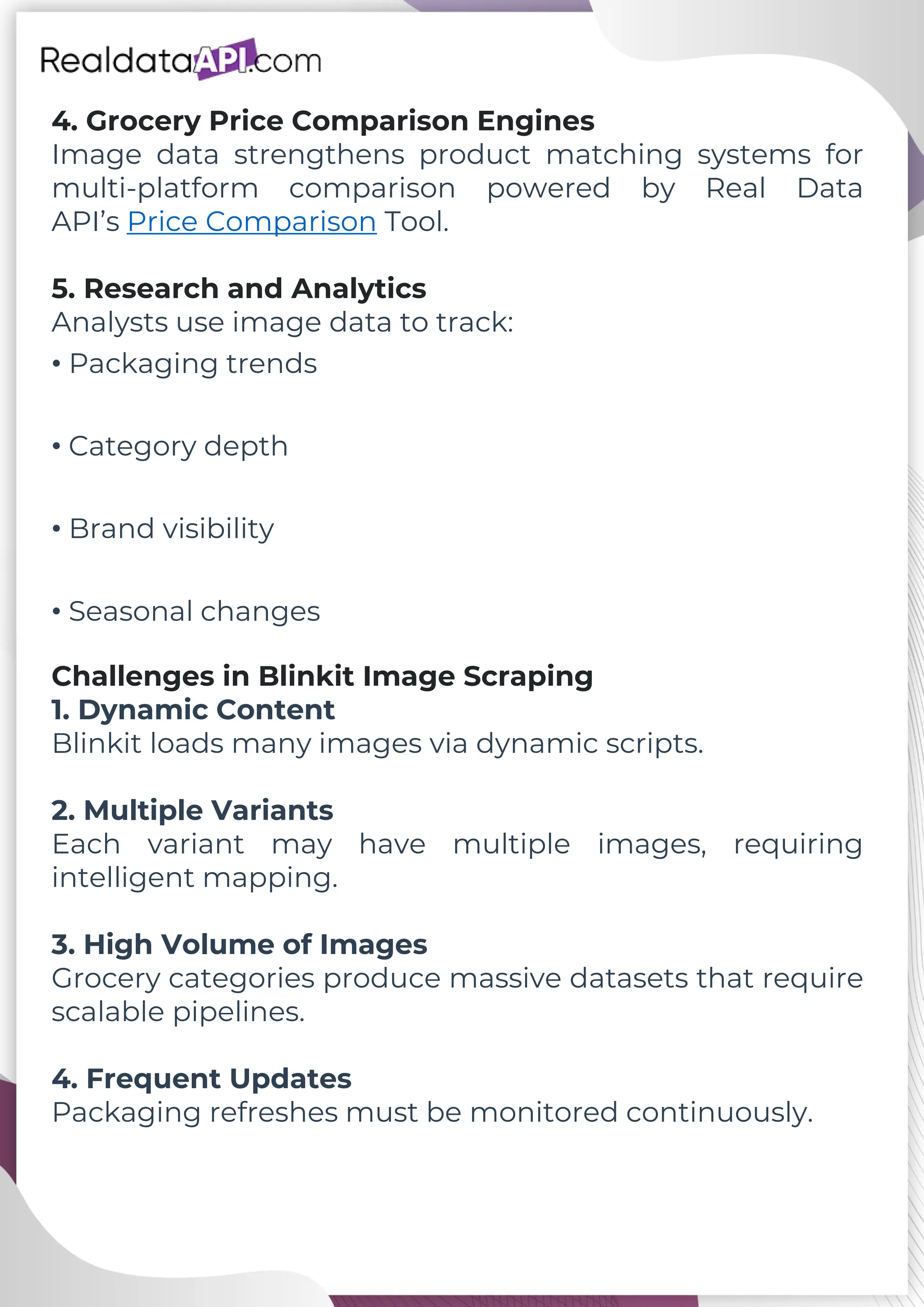 4. Grocery Price Comparison Engines Image data strengthens product matching systems for multi-platform comparison powered by Real Data API’s Price Comparison Tool. 5. Research and Analytics Analysts use image data to track: • Packaging trends • Category depth • Brand visibility • Seasonal changes Challenges in Blinkit Image Scraping 1. Dynamic Content Blinkit loads many images via dynamic scripts. 2. Multiple Variants Each variant may have multiple images, requiring intelligent mapping. 3. High Volume of Images Grocery categories produce massive datasets that require scalable pipelines. 4. Frequent Updates Packaging refreshes must be monitored continuously. 