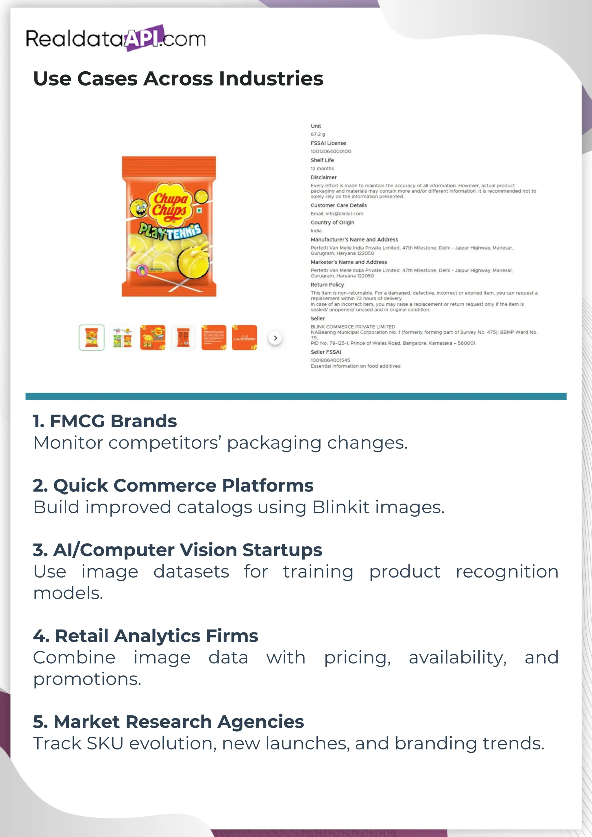 Use Cases Across Industries 1. FMCG Brands Monitor competitors’ packaging changes. 2. Quick Commerce Platforms Build improved catalogs using Blinkit images. 3. AI/Computer Vision Startups Use image datasets for training product recognition models. 4. Retail Analytics Firms Combine image data with pricing, availability, and promotions. 5. Market Research Agencies Track SKU evolution, new launches, and branding trends. 