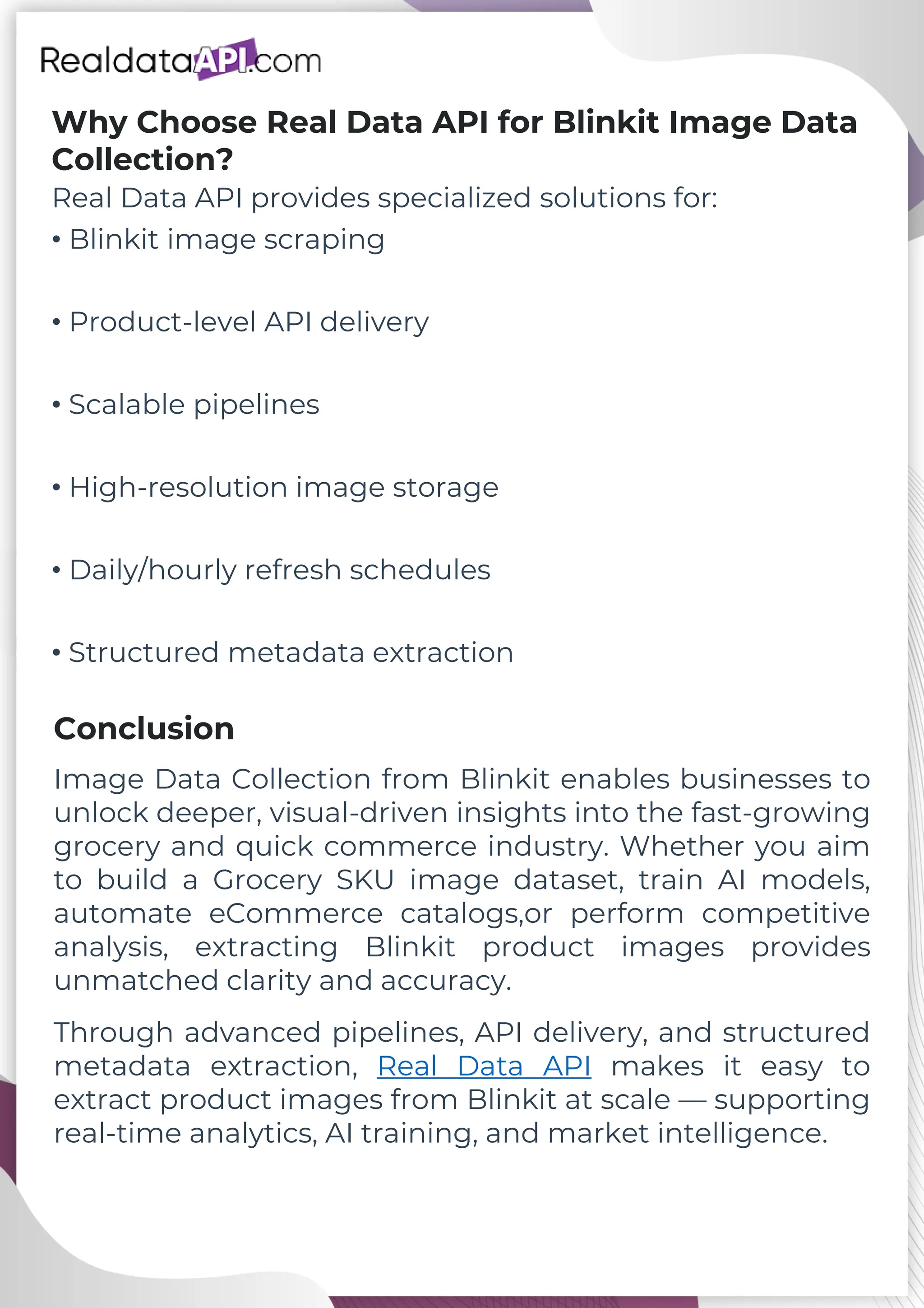 Why Choose Real Data API for Blinkit Image Data Collection? Real Data API provides specialized solutions for: • Blinkit image scraping • Product-level API delivery • Scalable pipelines • High-resolution image storage • Daily/hourly refresh schedules • Structured metadata extraction Image Data Collection from Blinkit enables businesses to unlock deeper, visual-driven insights into the fast-growing grocery and quick commerce industry. Whether you aim to build a Grocery SKU image dataset, train AI models, automate eCommerce catalogs,or perform competitive analysis, extracting Blinkit product images provides unmatched clarity and accuracy. Conclusion Through advanced pipelines, API delivery, and structured metadata extraction, Real Data API makes it easy to extract product images from Blinkit at scale — supporting real-time analytics, AI training, and market intelligence. 