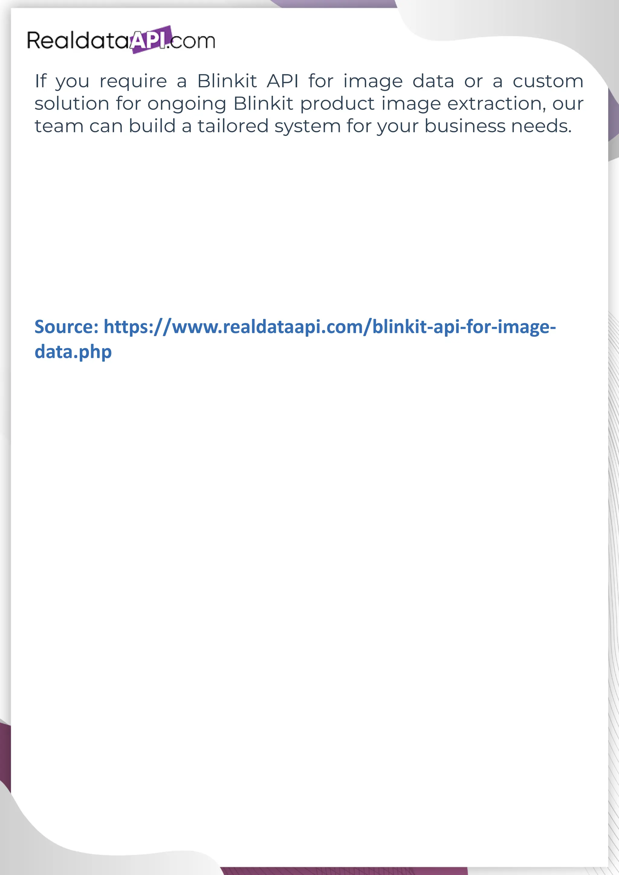 If you require a Blinkit API for image data or a custom solution for ongoing Blinkit product image extraction, our team can build a tailored system for your business needs. Source: https://www.realdataapi.com/blinkit-api-for-image- data.php 