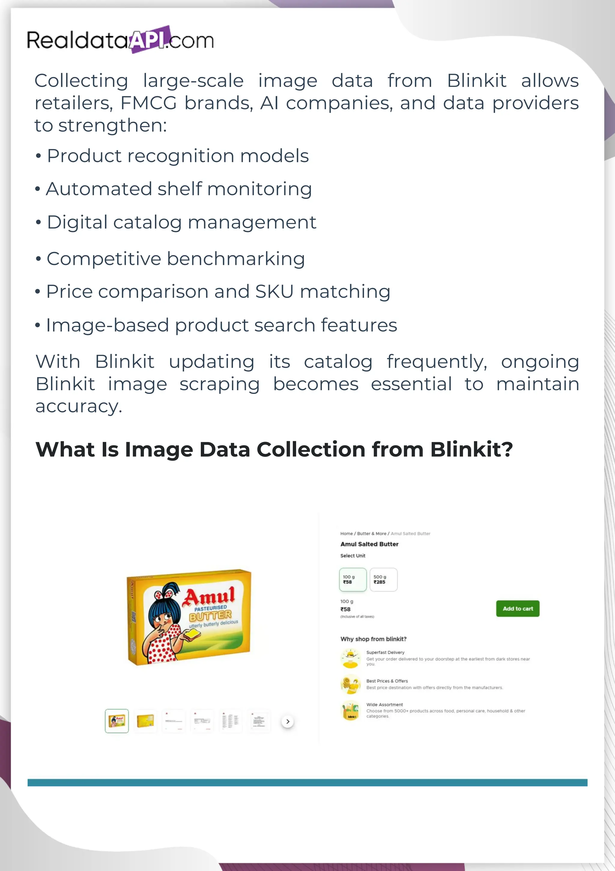 Collecting large-scale image data from Blinkit allows retailers, FMCG brands, AI companies, and data providers to strengthen: What Is Image Data Collection from Blinkit? • Product recognition models • Automated shelf monitoring • Digital catalog management • Competitive benchmarking • Price comparison and SKU matching • Image-based product search features With Blinkit updating its catalog frequently, ongoing Blinkit image scraping becomes essential to maintain accuracy. 
