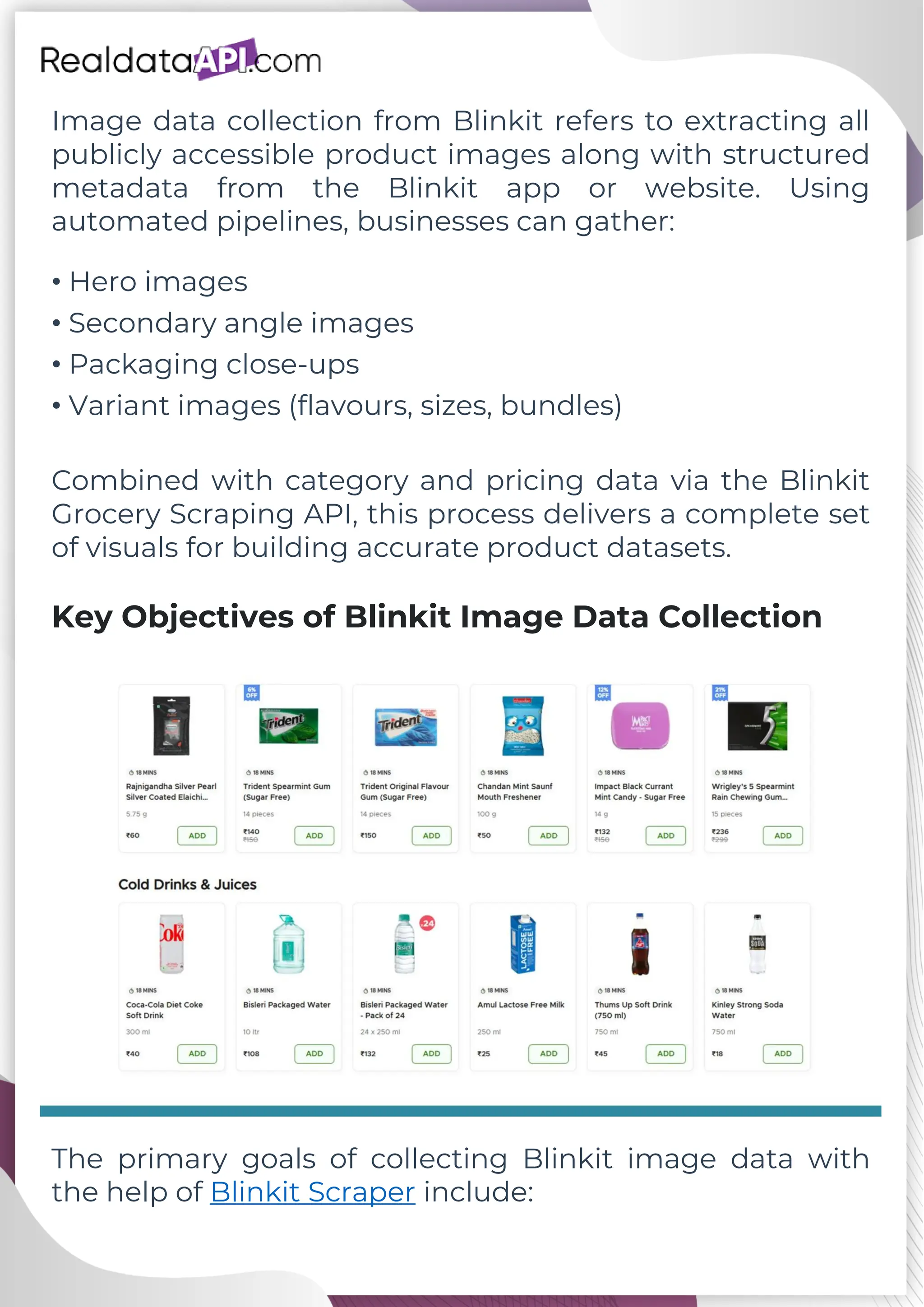 Image data collection from Blinkit refers to extracting all publicly accessible product images along with structured metadata from the Blinkit app or website. Using automated pipelines, businesses can gather: • Hero images • Secondary angle images • Packaging close-ups • Variant images (flavours, sizes, bundles) Combined with category and pricing data via the Blinkit Grocery Scraping API, this process delivers a complete set of visuals for building accurate product datasets. Key Objectives of Blinkit Image Data Collection The primary goals of collecting Blinkit image data with the help of Blinkit Scraper include: 