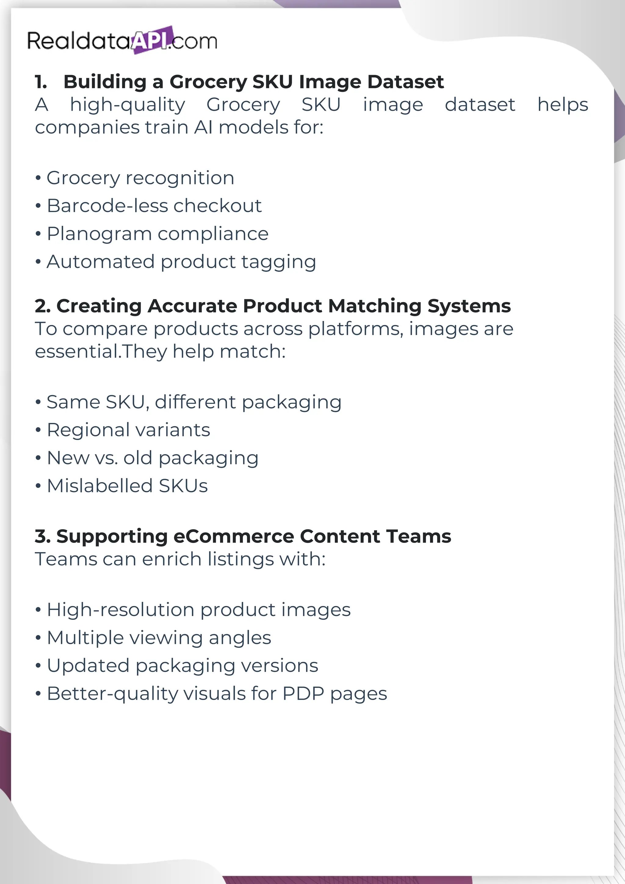 1. Building a Grocery SKU Image Dataset A high-quality Grocery SKU image dataset helps companies train AI models for: • Grocery recognition • Barcode-less checkout • Planogram compliance • Automated product tagging 2. Creating Accurate Product Matching Systems To compare products across platforms, images are essential.They help match: • Same SKU, different packaging • Regional variants • New vs. old packaging • Mislabelled SKUs 3. Supporting eCommerce Content Teams Teams can enrich listings with: • High-resolution product images • Multiple viewing angles • Updated packaging versions • Better-quality visuals for PDP pages 