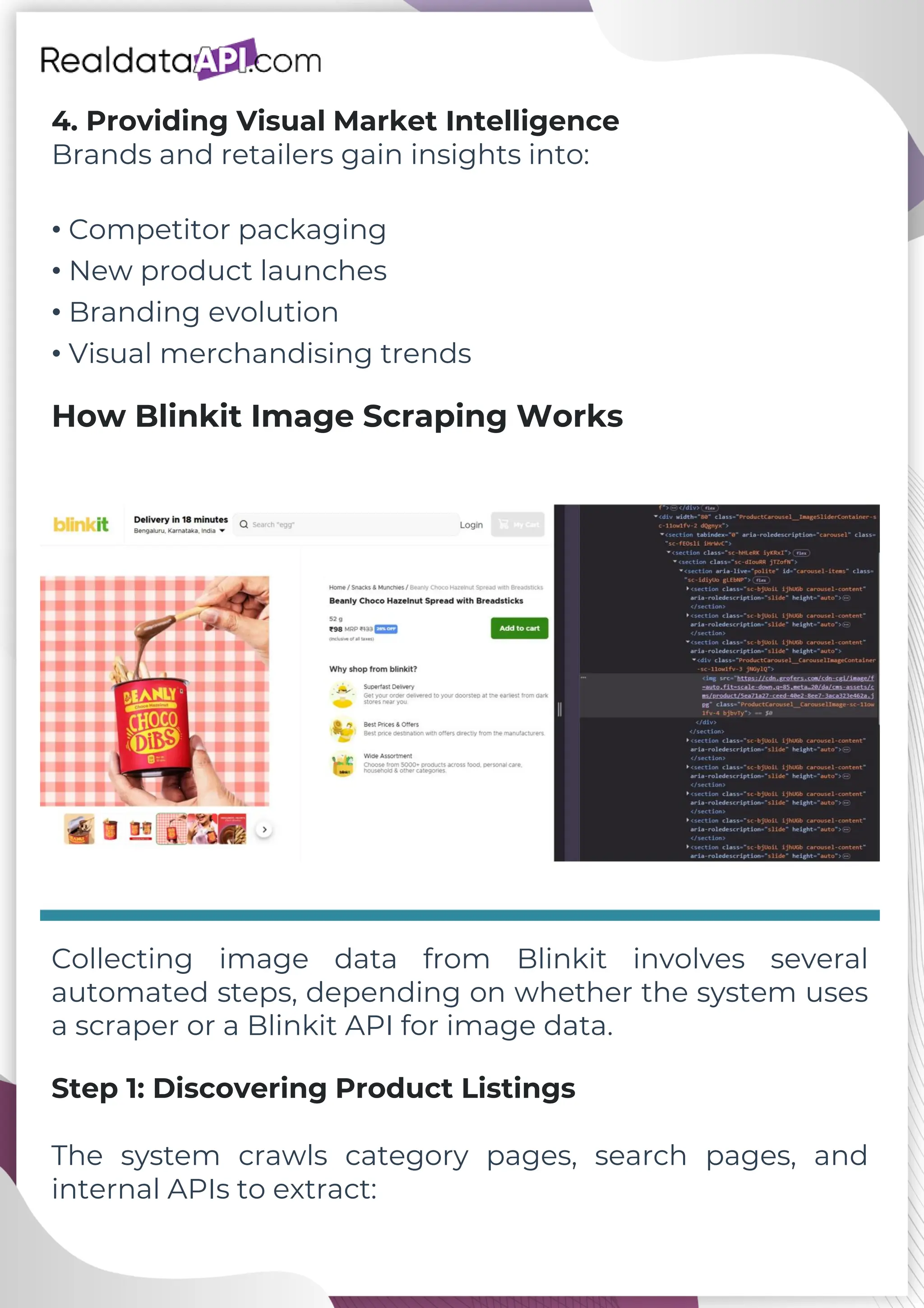 4. Providing Visual Market Intelligence Brands and retailers gain insights into: • Competitor packaging • New product launches • Branding evolution • Visual merchandising trends How Blinkit Image Scraping Works Collecting image data from Blinkit involves several automated steps, depending on whether the system uses a scraper or a Blinkit API for image data. Step 1: Discovering Product Listings The system crawls category pages, search pages, and internal APIs to extract: 