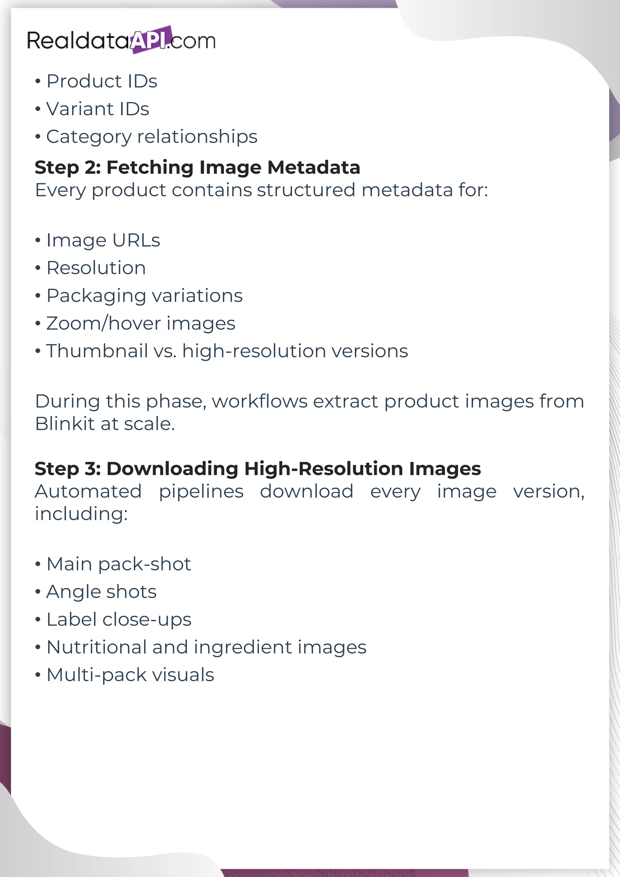 • Product IDs • Variant IDs • Category relationships Step 2: Fetching Image Metadata Every product contains structured metadata for: • Image URLs • Resolution • Packaging variations • Zoom/hover images • Thumbnail vs. high-resolution versions During this phase, workflows extract product images from Blinkit at scale. Step 3: Downloading High-Resolution Images Automated pipelines download every image version, including: • Main pack-shot • Angle shots • Label close-ups • Nutritional and ingredient images • Multi-pack visuals 