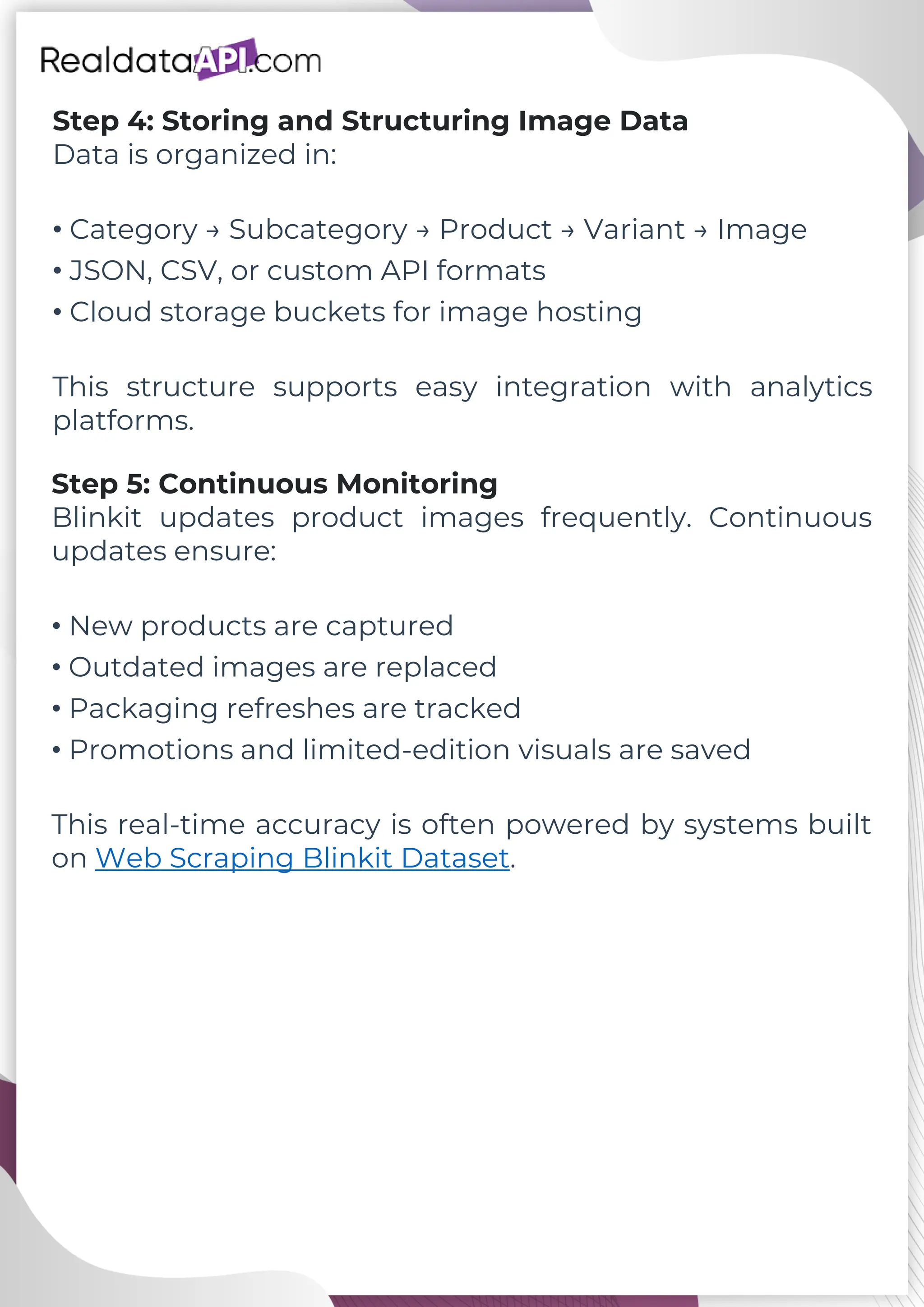 Step 4: Storing and Structuring Image Data Data is organized in: • Category → Subcategory → Product → Variant → Image • JSON, CSV, or custom API formats • Cloud storage buckets for image hosting This structure supports easy integration with analytics platforms. Step 5: Continuous Monitoring Blinkit updates product images frequently. Continuous updates ensure: • New products are captured • Outdated images are replaced • Packaging refreshes are tracked • Promotions and limited-edition visuals are saved This real-time accuracy is often powered by systems built on Web Scraping Blinkit Dataset. 