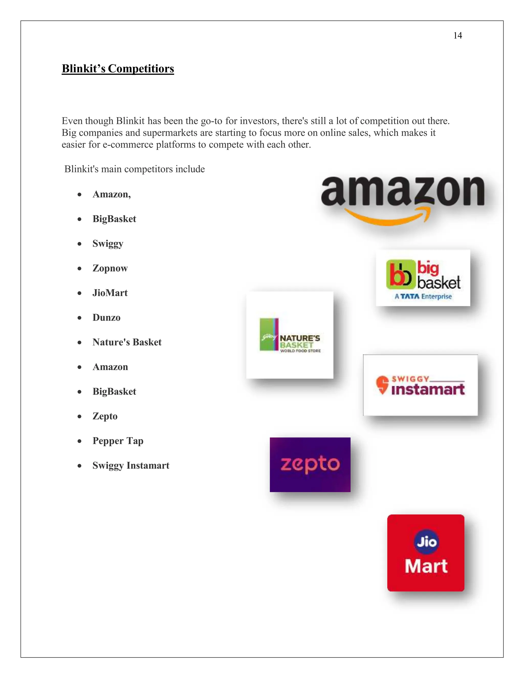 14
Blinkit’s Competitiors
Even though Blinkit has been the go-to for investors, there's still a lot of competition out there.
Big companies and supermarkets are starting to focus more on online sales, which makes it
easier for e-commerce platforms to compete with each other.
Blinkit's main competitors include
 Amazon,
 BigBasket
 Swiggy
 Zopnow
 JioMart
 Dunzo
 Nature's Basket
 Amazon
 BigBasket
 Zepto
 Pepper Tap
 Swiggy Instamart
 