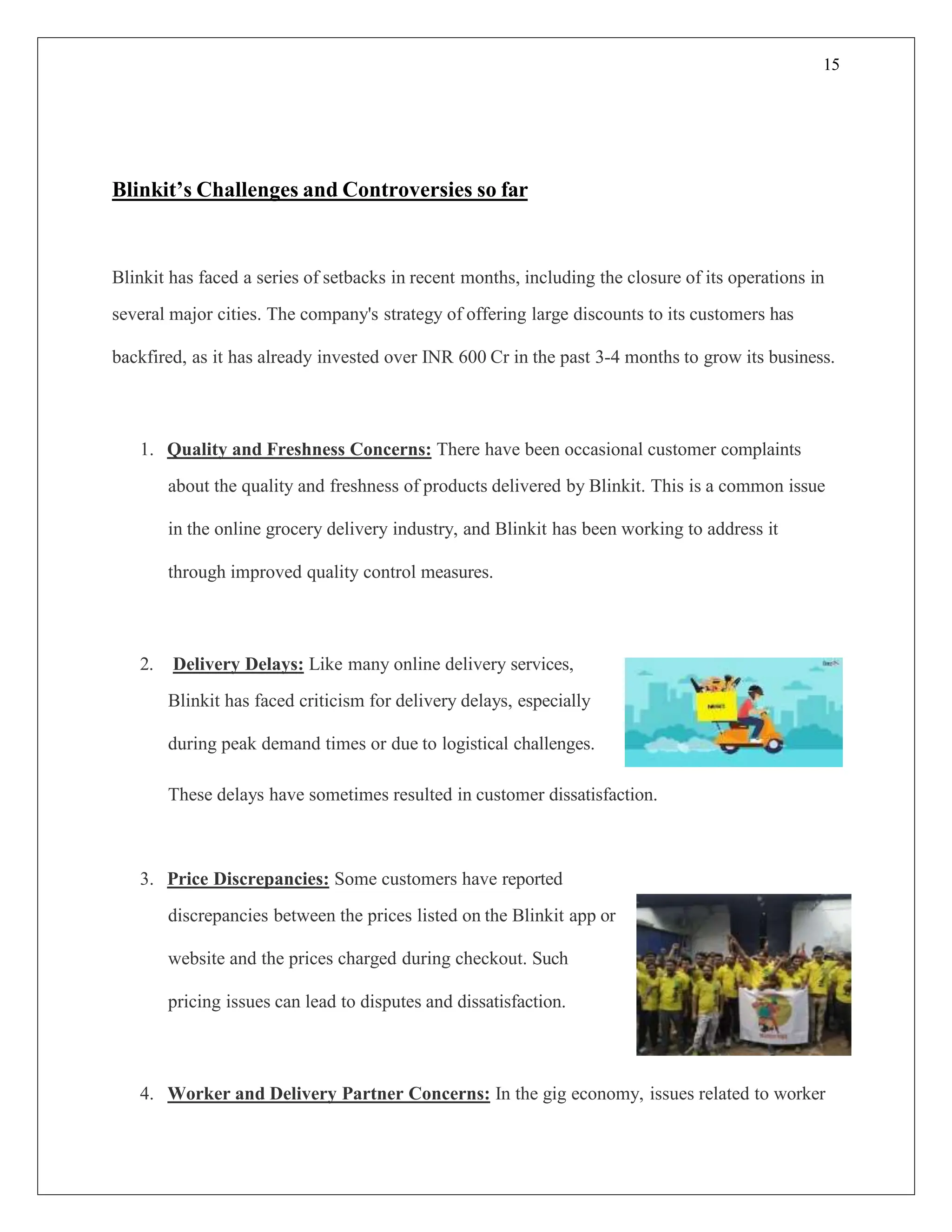 15
Blinkit’s Challenges and Controversies so far
Blinkit has faced a series of setbacks in recent months, including the closure of its operations in
several major cities. The company's strategy of offering large discounts to its customers has
backfired, as it has already invested over INR 600 Cr in the past 3-4 months to grow its business.
1. Quality and Freshness Concerns: There have been occasional customer complaints
about the quality and freshness of products delivered by Blinkit. This is a common issue
in the online grocery delivery industry, and Blinkit has been working to address it
through improved quality control measures.
2. Delivery Delays: Like many online delivery services,
Blinkit has faced criticism for delivery delays, especially
during peak demand times or due to logistical challenges.
These delays have sometimes resulted in customer dissatisfaction.
3. Price Discrepancies: Some customers have reported
discrepancies between the prices listed on the Blinkit app or
website and the prices charged during checkout. Such
pricing issues can lead to disputes and dissatisfaction.
4. Worker and Delivery Partner Concerns: In the gig economy, issues related to worker
 