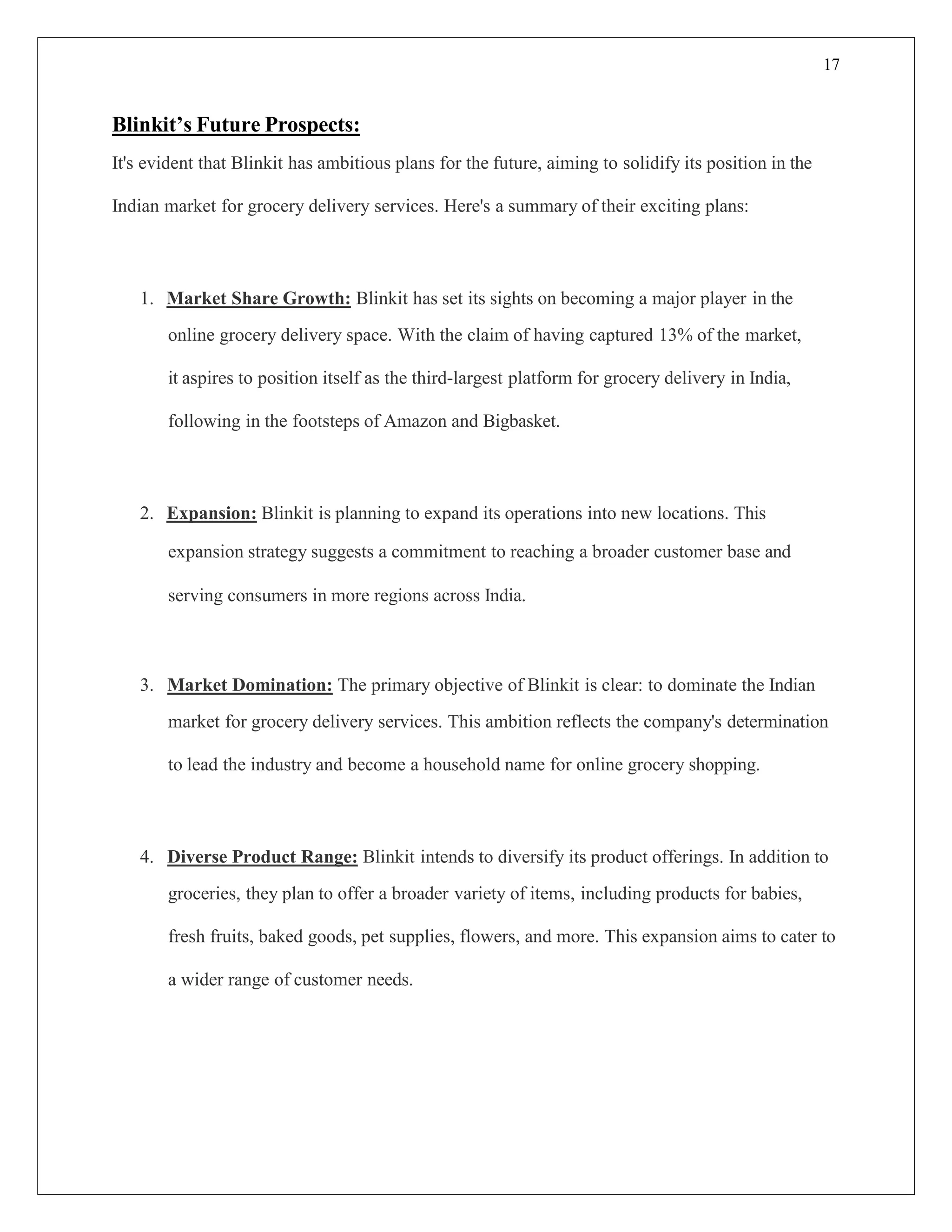 17
Blinkit’s Future Prospects:
It's evident that Blinkit has ambitious plans for the future, aiming to solidify its position in the
Indian market for grocery delivery services. Here's a summary of their exciting plans:
1. Market Share Growth: Blinkit has set its sights on becoming a major player in the
online grocery delivery space. With the claim of having captured 13% of the market,
it aspires to position itself as the third-largest platform for grocery delivery in India,
following in the footsteps of Amazon and Bigbasket.
2. Expansion: Blinkit is planning to expand its operations into new locations. This
expansion strategy suggests a commitment to reaching a broader customer base and
serving consumers in more regions across India.
3. Market Domination: The primary objective of Blinkit is clear: to dominate the Indian
market for grocery delivery services. This ambition reflects the company's determination
to lead the industry and become a household name for online grocery shopping.
4. Diverse Product Range: Blinkit intends to diversify its product offerings. In addition to
groceries, they plan to offer a broader variety of items, including products for babies,
fresh fruits, baked goods, pet supplies, flowers, and more. This expansion aims to cater to
a wider range of customer needs.
 