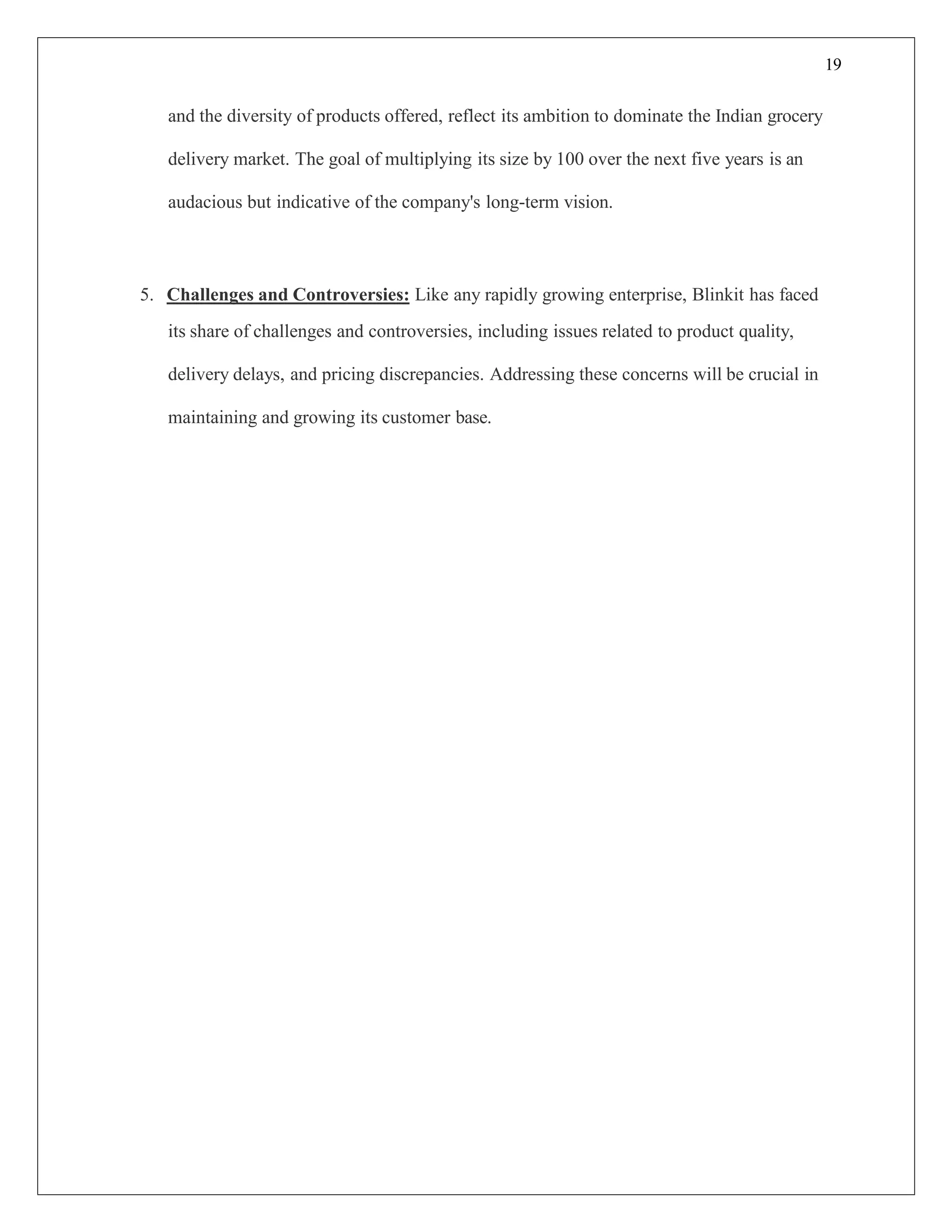 19
and the diversity of products offered, reflect its ambition to dominate the Indian grocery
delivery market. The goal of multiplying its size by 100 over the next five years is an
audacious but indicative of the company's long-term vision.
5. Challenges and Controversies: Like any rapidly growing enterprise, Blinkit has faced
its share of challenges and controversies, including issues related to product quality,
delivery delays, and pricing discrepancies. Addressing these concerns will be crucial in
maintaining and growing its customer base.
 