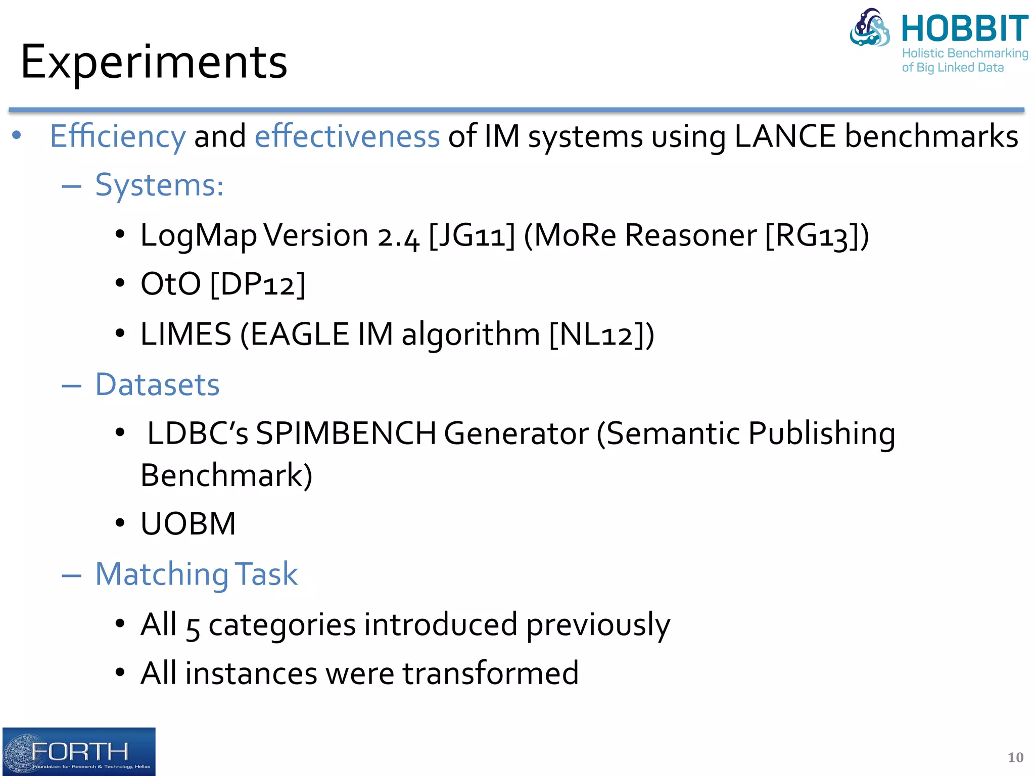 Experiments	
•  Eﬃciency	and	eﬀectiveness	of	IM	systems	using	LANCE	benchmarks	
–  Systems:	
•  LogMap	Version	2.4	[JG11]	(MoRe	Reasoner	[RG13])	
•  OtO	[DP12]	
•  LIMES	(EAGLE	IM	algorithm	[NL12])	
–  Datasets	
•  	LDBC’s	SPIMBENCH	Generator	(Semantic	Publishing	
Benchmark)	
•  UOBM		
–  Matching	Task	
•  All	5	categories	introduced	previously		
•  All	instances	were	transformed		
	
10	
 