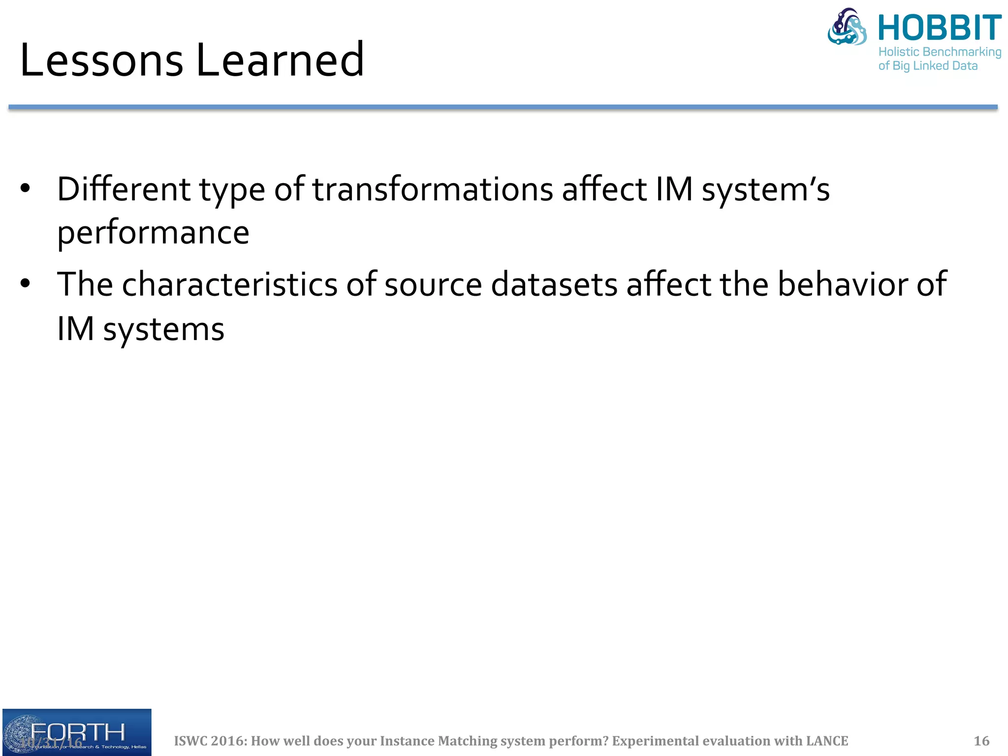 Lessons	Learned	
	
•  Diﬀerent	type	of	transformations	aﬀect	IM	system’s	
performance	
•  The	characteristics	of	source	datasets	aﬀect	the	behavior	of	
IM	systems	
10/31/16	 ISWC	2016:	How	well	does	your	Instance	Matching	system	perform?	Experimental	evaluation	with	LANCE	 16	
 