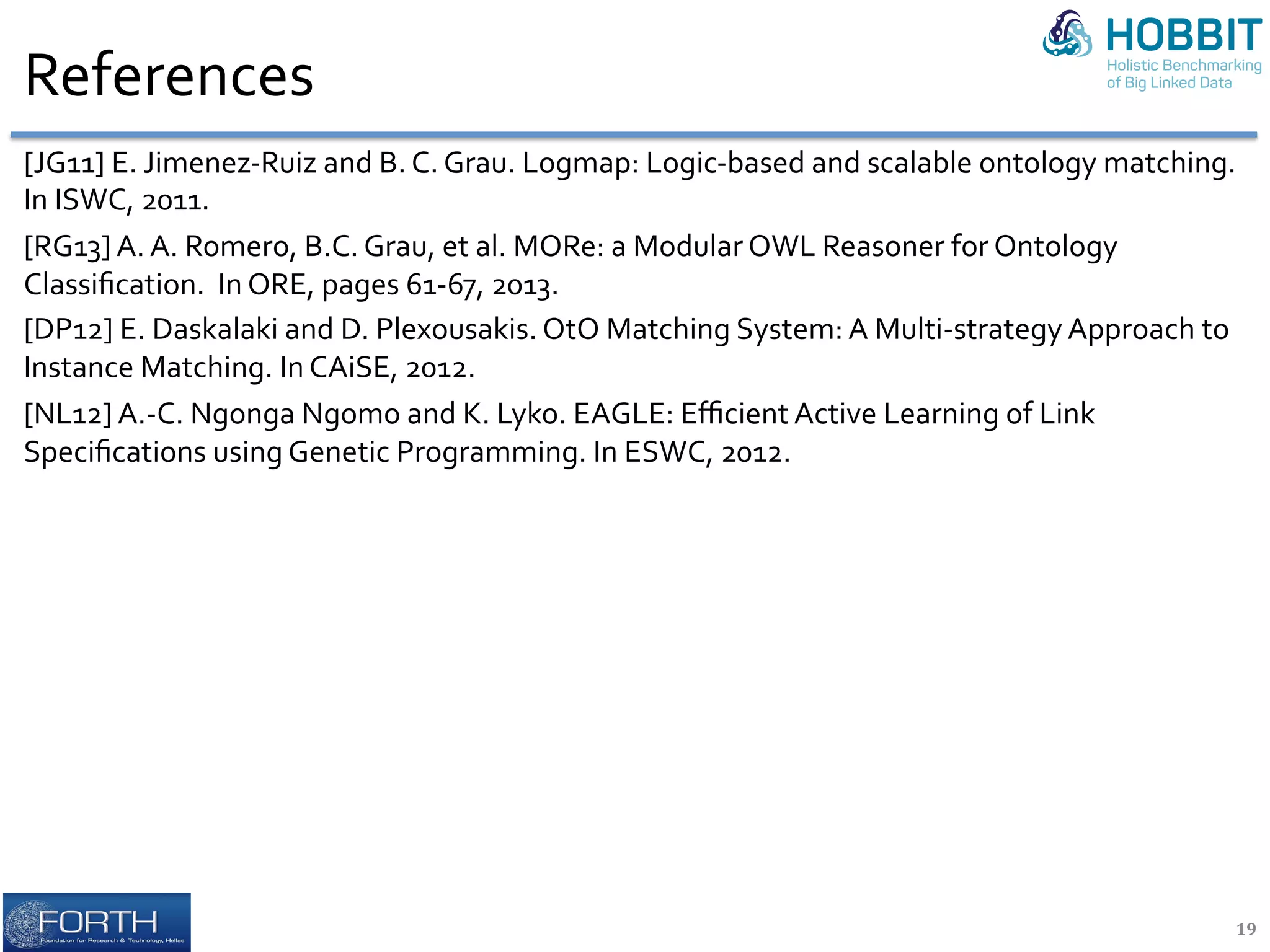 References		
[JG11]	E.	Jimenez-Ruiz	and	B.	C.	Grau.	Logmap:	Logic-based	and	scalable	ontology	matching.	
In	ISWC,	2011.	
[RG13]	A.	A.	Romero,	B.C.	Grau,	et	al.	MORe:	a	Modular	OWL	Reasoner	for	Ontology	
Classiﬁcation.		In	ORE,	pages	61-67,	2013.	
[DP12]	E.	Daskalaki	and	D.	Plexousakis.	OtO	Matching	System:	A	Multi-strategy	Approach	to	
Instance	Matching.	In	CAiSE,	2012.	
[NL12]	A.-C.	Ngonga	Ngomo	and	K.	Lyko.	EAGLE:	Eﬃcient	Active	Learning	of	Link	
Speciﬁcations	using	Genetic	Programming.	In	ESWC,	2012.	
19	
 