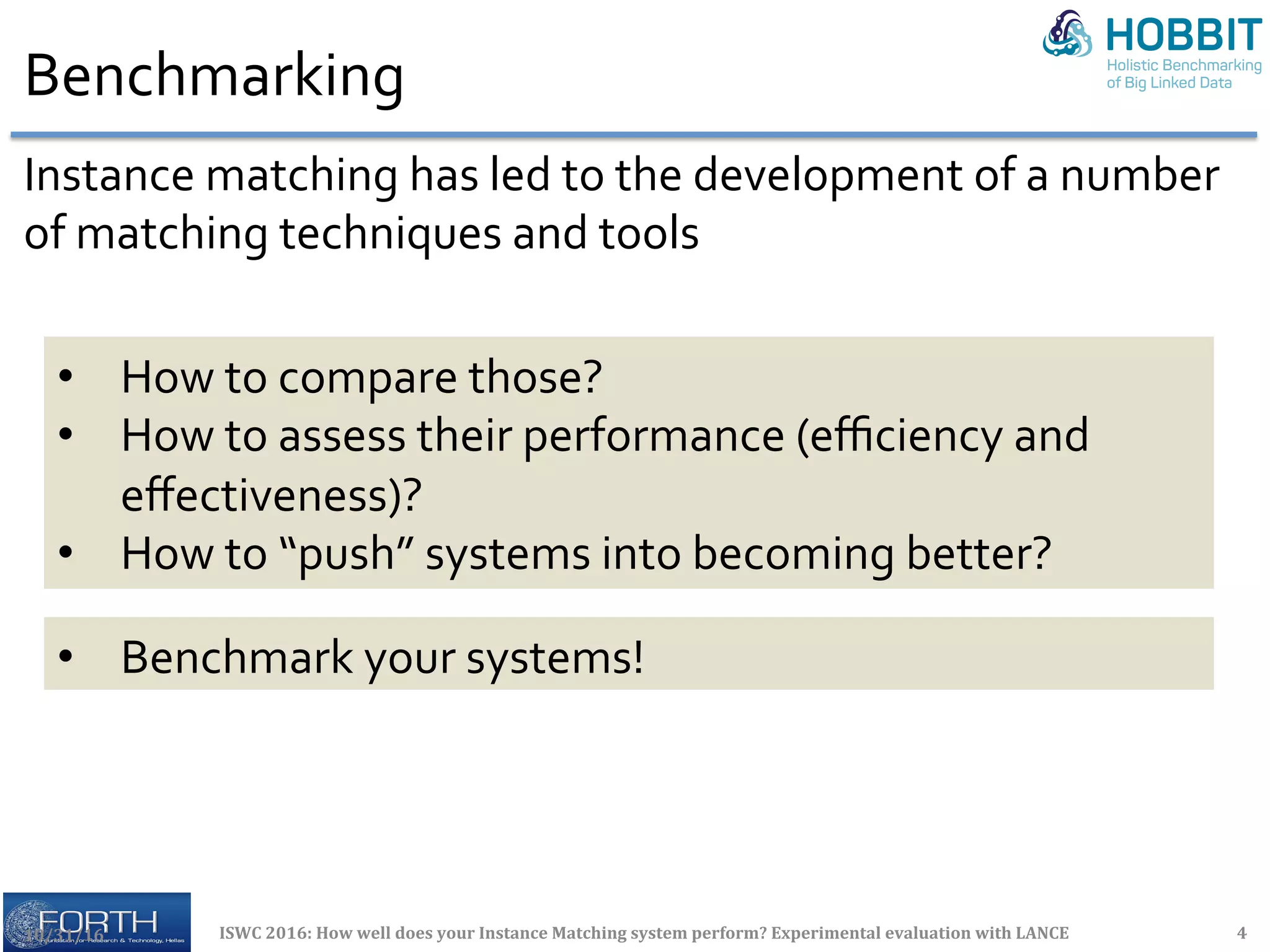 Benchmarking	
10/31/16	 ISWC	2016:	How	well	does	your	Instance	Matching	system	perform?	Experimental	evaluation	with	LANCE	 4	
Instance	matching	has	led	to	the	development	of	a	number	
of	matching	techniques	and	tools	
•  How	to	compare	those?	
•  How	to	assess	their	performance	(eﬃciency	and	
eﬀectiveness)?	
•  How	to	“push”	systems	into	becoming	better?	
•  Benchmark	your	systems!	
 