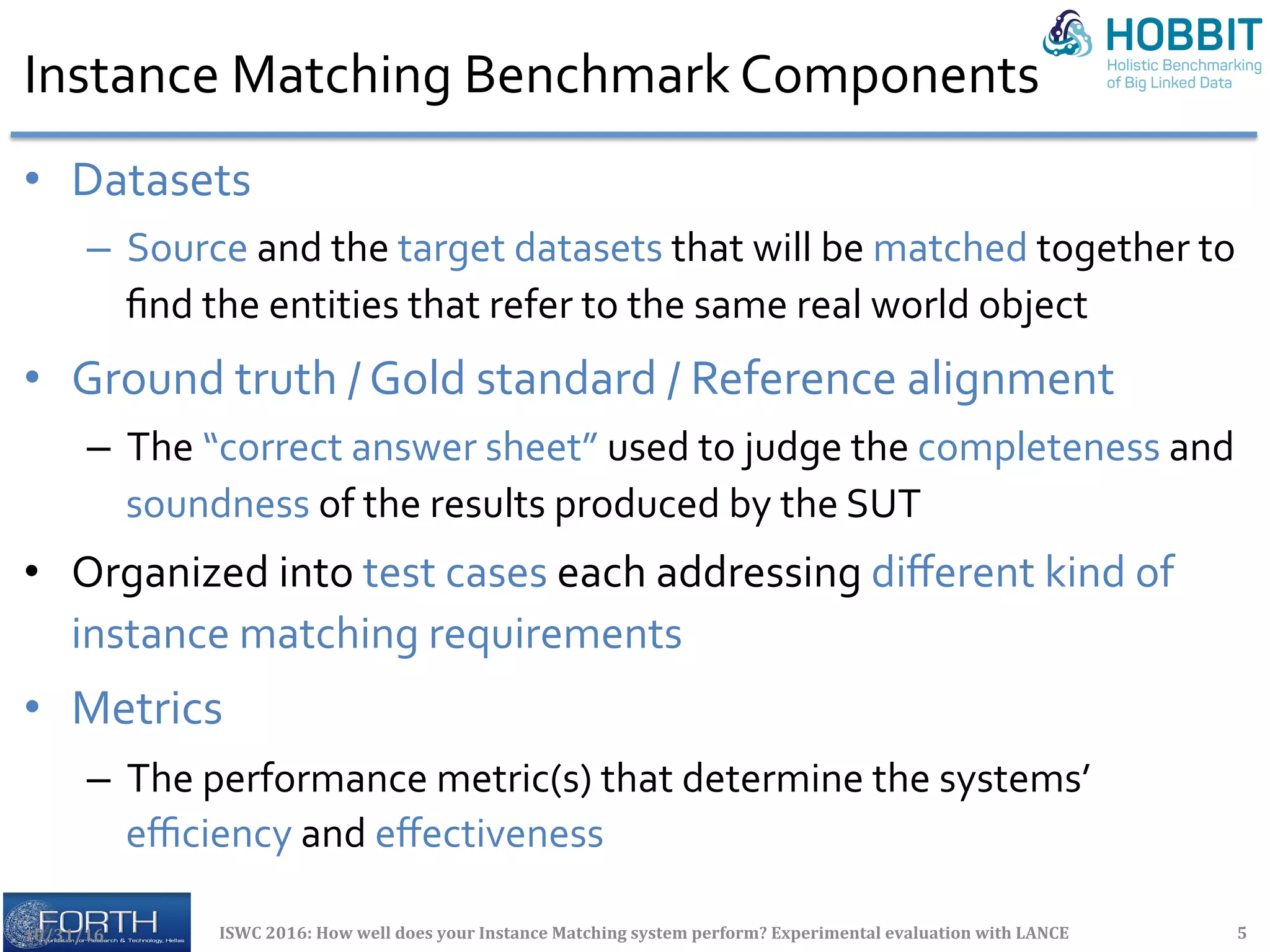 Instance	Matching	Benchmark	Components	
•  Datasets	
–  Source	and	the	target	datasets	that	will	be	matched	together	to	
ﬁnd	the	entities	that	refer	to	the	same	real	world	object	
•  Ground	truth	/	Gold	standard	/	Reference	alignment	
–  The	“correct	answer	sheet”	used	to	judge	the	completeness	and	
soundness	of	the	results	produced	by	the	SUT	
•  Organized	into	test	cases	each	addressing	diﬀerent	kind	of	
instance	matching	requirements	
•  Metrics	
–  The	performance	metric(s)	that	determine	the	systems’	
eﬃciency	and	eﬀectiveness	
	
10/31/16	 ISWC	2016:	How	well	does	your	Instance	Matching	system	perform?	Experimental	evaluation	with	LANCE	 5	
 