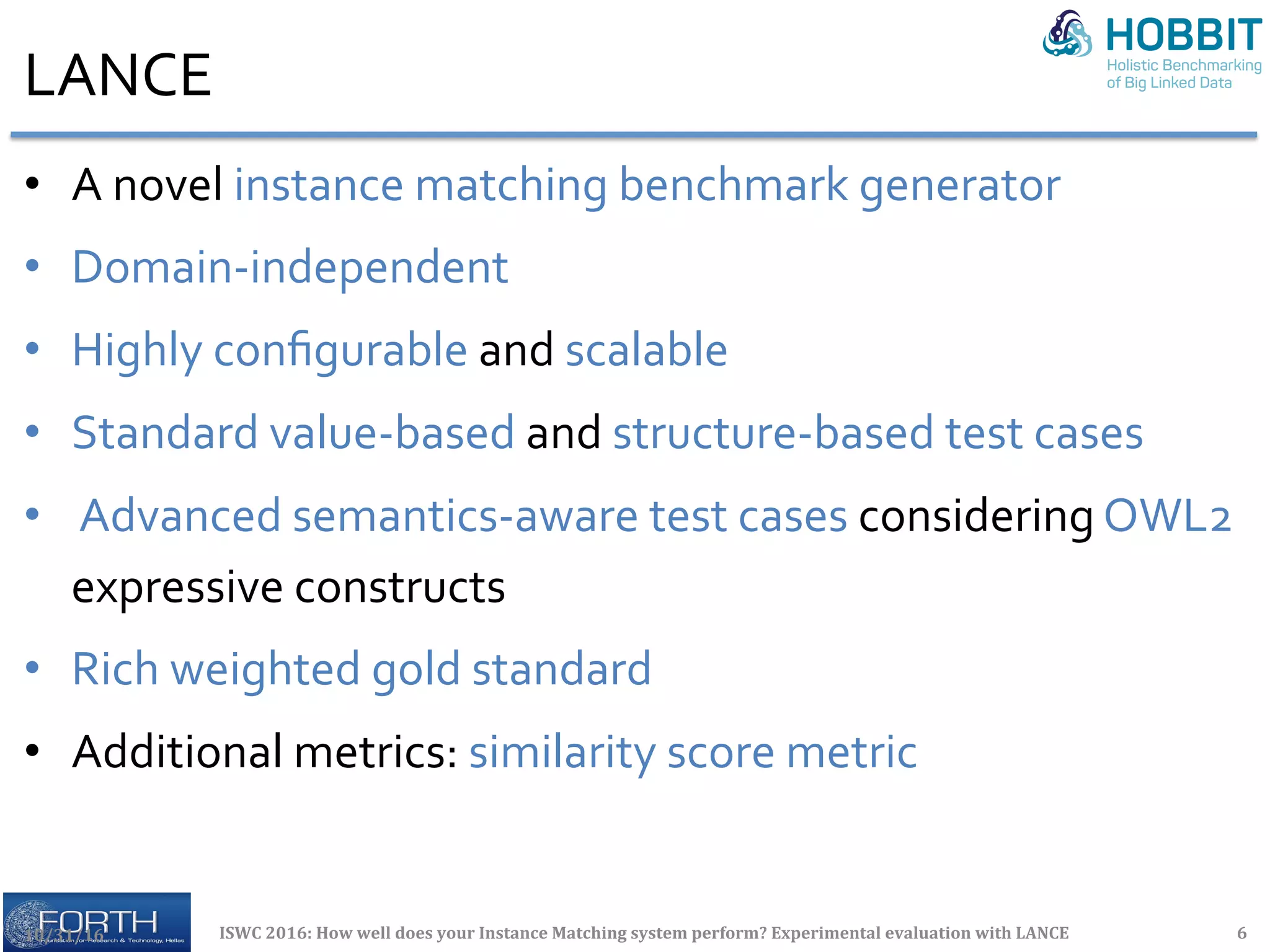LANCE	
•  A	novel	instance	matching	benchmark	generator	
•  Domain-independent		
•  Highly	conﬁgurable	and	scalable	
•  Standard	value-based	and	structure-based	test	cases	
•  	Advanced	semantics-aware	test	cases	considering	OWL2	
expressive	constructs	
•  Rich	weighted	gold	standard	
•  Additional	metrics:	similarity	score	metric	
10/31/16	 ISWC	2016:	How	well	does	your	Instance	Matching	system	perform?	Experimental	evaluation	with	LANCE	 6	
 