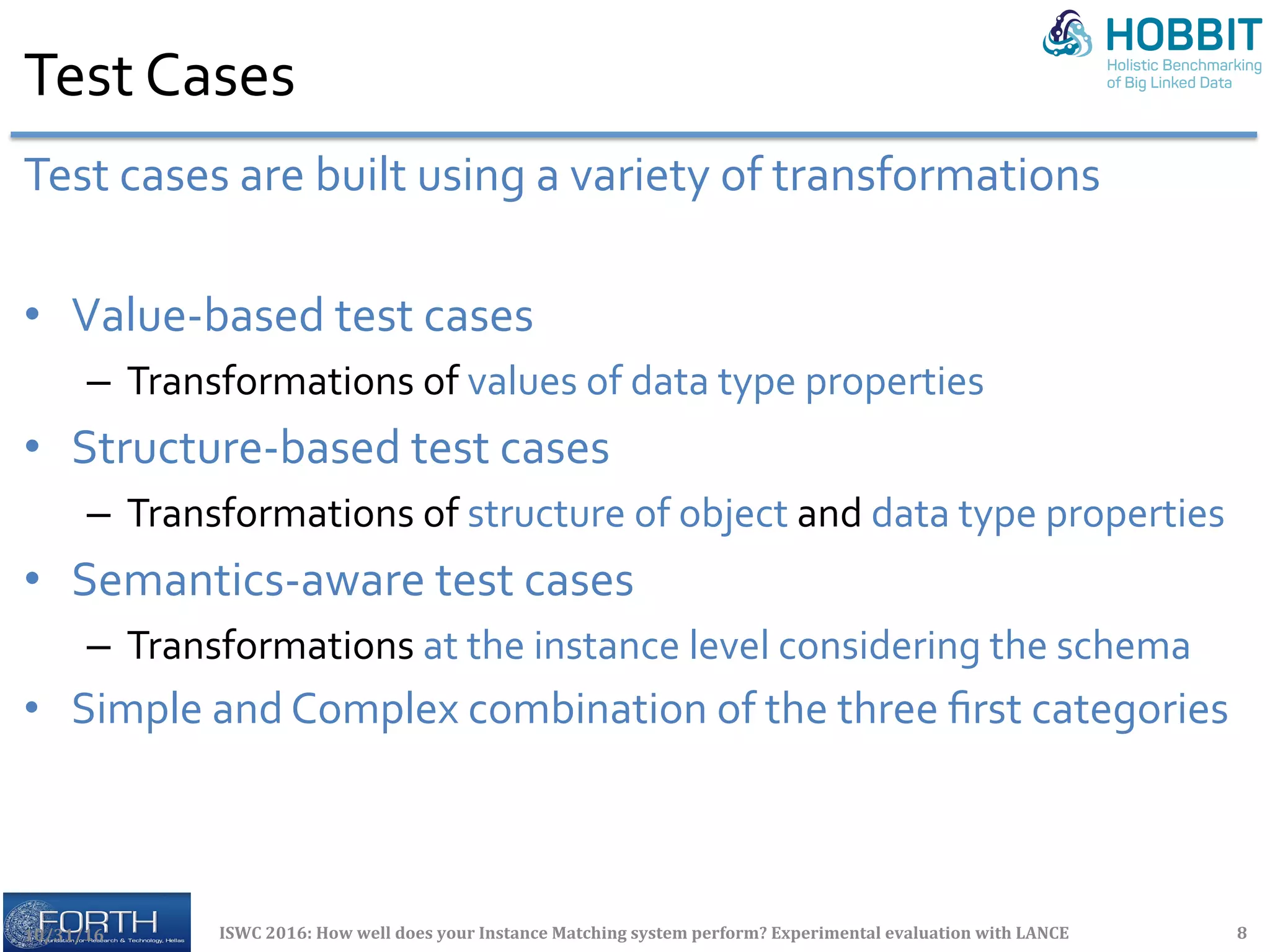 Test	Cases	
Test	cases	are	built	using	a	variety	of	transformations	
•  Value-based	test	cases	
–  Transformations	of	values	of	data	type	properties	
•  Structure-based	test	cases	
–  Transformations	of	structure	of	object	and	data	type	properties	
•  Semantics-aware	test	cases	
–  Transformations	at	the	instance	level	considering	the	schema	
•  Simple	and	Complex	combination	of	the	three	ﬁrst	categories	
	10/31/16	 ISWC	2016:	How	well	does	your	Instance	Matching	system	perform?	Experimental	evaluation	with	LANCE	 8	
 