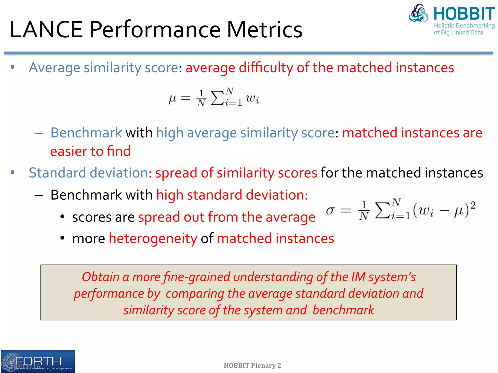 LANCE	Performance	Metrics	
•  Average	similarity	score:	average	diﬃculty	of	the	matched	instances	
–  Benchmark	with	high	average	similarity	score:	matched	instances	are	
easier	to	ﬁnd	
•  Standard	deviation:	spread	of	similarity	scores	for	the	matched	instances		
–  Benchmark	with	high	standard	deviation:		
•  scores	are	spread	out	from	the	average		
•  more	heterogeneity	of	matched	instances	
10/31/16	 HOBBIT	Plenary	2	
Obtain	a	more	ﬁne-grained	understanding	of	the	IM	system’s	
performance	by		comparing	the	average	standard	deviation	and		
similarity	score	of	the	system	and		benchmark	
 