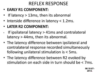 IM 18-07-
2012.
REFLEX RESPONSE
• EARLY R1 COMPONENT:
• If latency > 13ms, then its abnormal
• Interside difference in latency < 1.2ms.
• LATER R2 COMPONENT:
• If ipsilateral latency > 41ms and contralateral
latency > 44ms, then its abnormal.
• The latency difference between ipsilateral and
contralateral response recorded simultaneously
following unilateral stimulation is < 5ms.
• The latency difference between R2 evoked by
stimulation on each side in turn should be < 7ms.
 