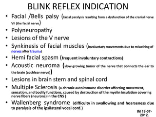 IM 18-07-
2012.
BLINK REFLEX INDICATION
• Facial /Bells palsy (facial paralysis resulting from a dysfunction of the cranial nerve
VII (the facial nerve)
• Polyneuropathy
• Lesions of the V nerve
• Synkinesis of facial muscles (involuntary movements due to miswiring of
nerves after trauma)
• Hemi facial spasm (frequent involuntary contractions)
• Acoustic neuroma (slow-growing tumor of the nerve that connects the ear to
the brain (cochlear nerve))
• Lesions in brain stem and spinal cord
• Multiple Sclerosis (a chronic autoimmune disorder affecting movement,
sensation, and bodily functions, caused by destruction of the myelin insulation covering
nerve fibers (neurons) in the CNS )
• Wallenberg syndrome (difficulty in swallowing and hoarseness due
to paralysis of the ipsilateral vocal cord.)
 