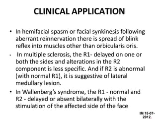 IM 18-07-
2012.
CLINICAL APPLICATION
• In hemifacial spasm or facial synkinesis following
aberrant reinnervation there is spread of blink
reflex into muscles other than orbicularis oris.
• In multiple sclerosis, the R1- delayed on one or
both the sides and alterations in the R2
component is less specific. And if R2 is abnormal
(with normal R1), it is suggestive of lateral
medullary lesion.
• In Wallenberg’s syndrome, the R1 - normal and
R2 - delayed or absent bilaterally with the
stimulation of the affected side of the face
 