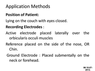 IM 18-07-
2012.
Application Methods
Position of Patient:
Lying on the couch with eyes closed.
Recording Electrodes :
Active electrode placed laterally over the
orbicularis occuli muscles
Reference placed on the side of the nose, OR
Chin.
Ground Electrode : Placed submentally on the
neck or forehead.
 