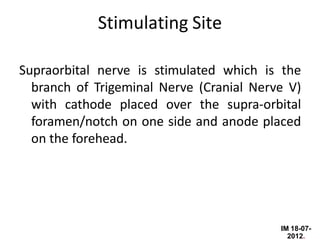IM 18-07-
2012.
Stimulating Site
Supraorbital nerve is stimulated which is the
branch of Trigeminal Nerve (Cranial Nerve V)
with cathode placed over the supra-orbital
foramen/notch on one side and anode placed
on the forehead.
 