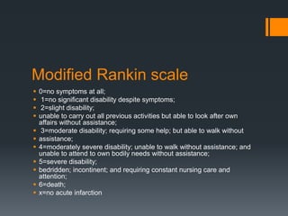 Modified Rankin scale
 0=no symptoms at all;
 1=no significant disability despite symptoms;
 2=slight disability;
 unable to carry out all previous activities but able to look after own
affairs without assistance;
 3=moderate disability; requiring some help; but able to walk without
 assistance;
 4=moderately severe disability; unable to walk without assistance; and
unable to attend to own bodily needs without assistance;
 5=severe disability;
 bedridden; incontinent; and requiring constant nursing care and
attention;
 6=death;
 x=no acute infarction
 